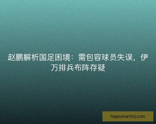 赵鹏解析国足困境：需包容球员失误，伊万排兵布阵存疑