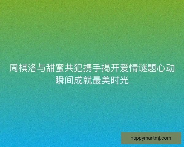 周棋洛与甜蜜共犯携手揭开爱情谜题心动瞬间成就最美时光