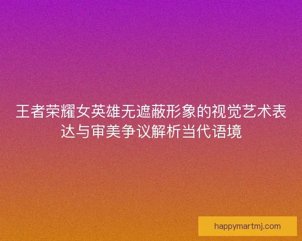 王者荣耀女英雄无遮蔽形象的视觉艺术表达与审美争议解析当代语境 王者荣耀女英雄无遮蔽形象的视觉艺术表达与审美争议解析当代语境