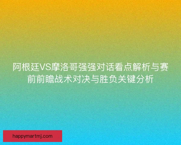 阿根廷VS摩洛哥强强对话看点解析与赛前前瞻战术对决与胜负关键分析 阿根廷VS摩洛哥强强对话看点解析与赛前前瞻战术对决与胜负关键分析