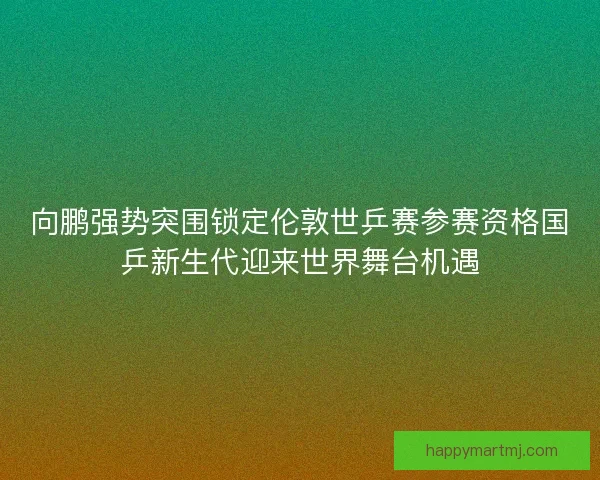向鹏强势突围锁定伦敦世乒赛参赛资格国乒新生代迎来世界舞台机遇 向鹏强势突围锁定伦敦世乒赛参赛资格国乒新生代迎来世界舞台机遇