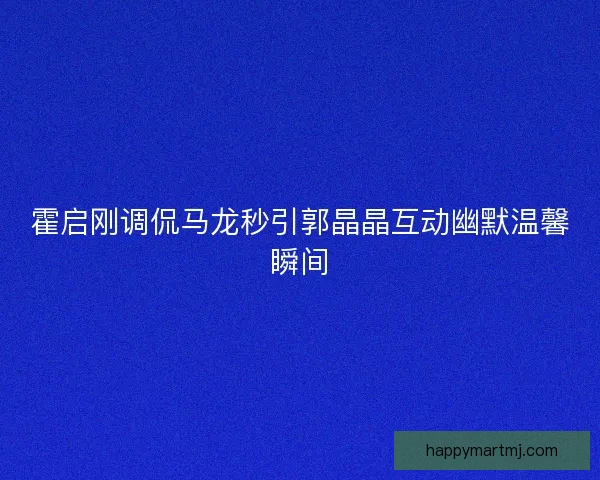 霍启刚调侃马龙秒引郭晶晶互动幽默温馨瞬间