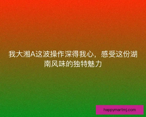我大湘A这波操作深得我心,感受这份湖南风味的独特魅力 我大湘A这波操作深得我心,感受这份湖南风味的独特魅力