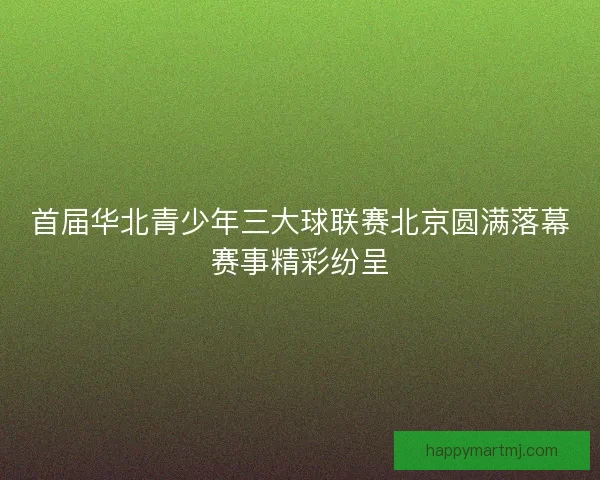 首届华北青少年三大球联赛北京圆满落幕赛事精彩纷呈