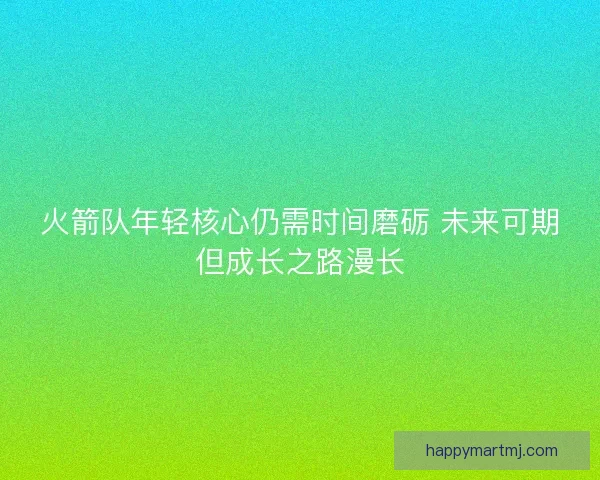 火箭队年轻核心仍需时间磨砺 未来可期但成长之路漫长 火箭队年轻核心仍需时间磨砺 未来可期但成长之路漫长