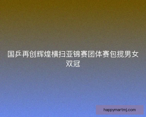 国乒再创辉煌横扫亚锦赛团体赛包揽男女双冠 国乒再创辉煌横扫亚锦赛团体赛包揽男女双冠