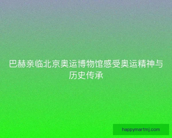 巴赫亲临北京奥运博物馆感受奥运精神与历史传承 巴赫亲临北京奥运博物馆感受奥运精神与历史传承