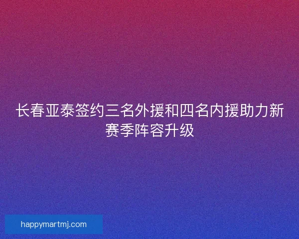 长春亚泰签约三名外援和四名内援助力新赛季阵容升级 长春亚泰签约三名外援和四名内援助力新赛季阵容升级