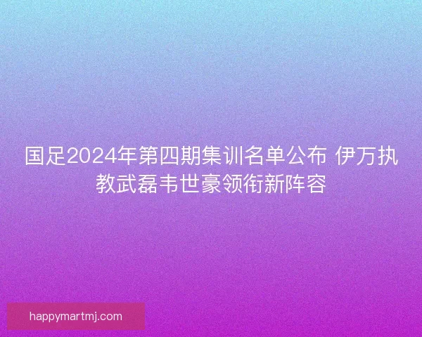 国足2024年第四期集训名单公布 伊万执教武磊韦世豪领衔新阵容