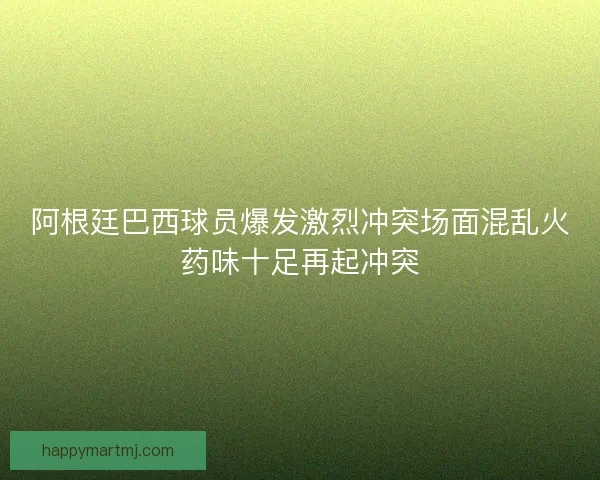 阿根廷巴西球员爆发激烈冲突场面混乱火药味十足再起冲突 阿根廷巴西球员爆发激烈冲突场面混乱火药味十足再起冲突