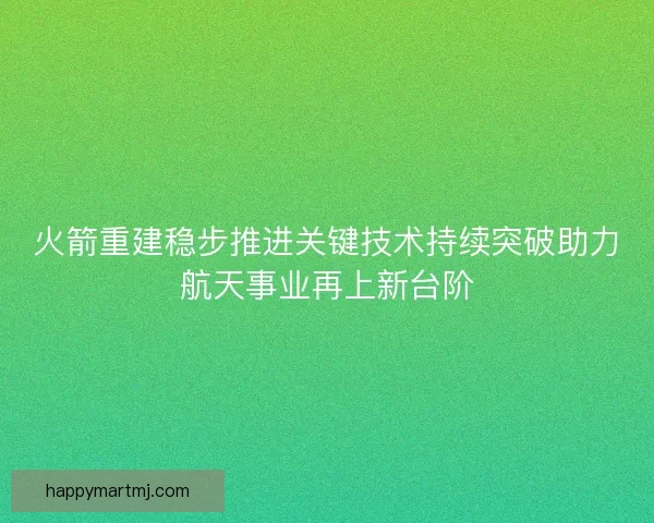 火箭重建稳步推进关键技术持续突破助力航天事业再上新台阶