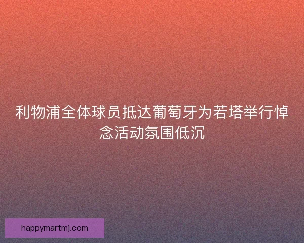 利物浦全体球员抵达葡萄牙为若塔举行悼念活动氛围低沉