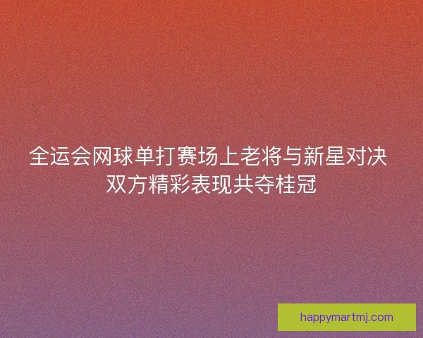 全运会网球单打赛场上老将与新星对决 双方精彩表现共夺桂冠 全运会网球单打赛场上老将与新星对决 双方精彩表现共夺桂冠